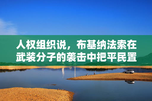 人权组织说，布基纳法索在武装分子的袭击中把平民置于“不必要的危险”之中