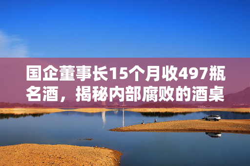 国企董事长15个月收497瓶名酒，揭秘内部腐败的酒桌文化