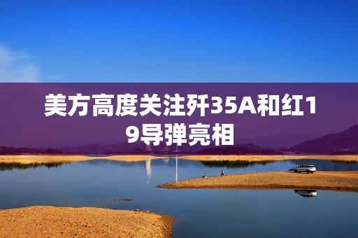 美方高度关注歼35A和红19导弹亮相