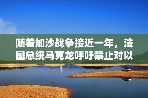 随着加沙战争接近一年，法国总统马克龙呼吁禁止对以色列军售